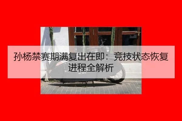 孙杨禁赛期满复出在即：竞技状态恢复进程全解析