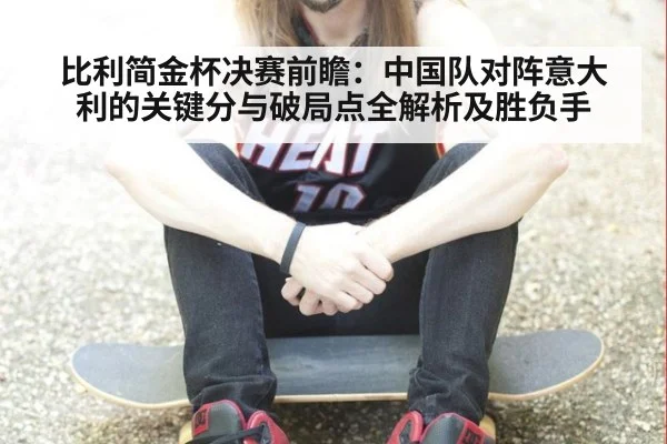 比利简金杯决赛前瞻：中国队对阵意大利的关键分与破局点全解析及胜负手