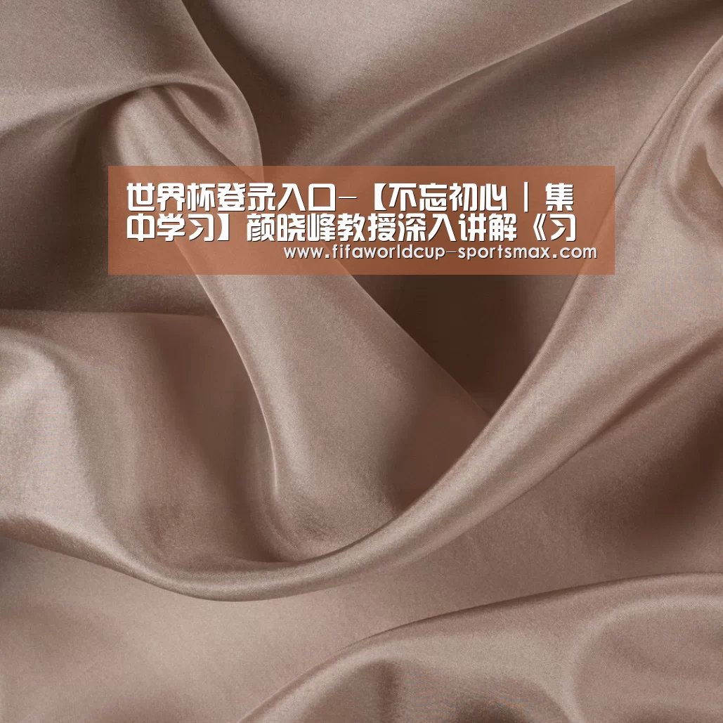 世界杯登录入口-【不忘初心 | 集中学习】颜晓峰教授深入讲解《习近平新时代中国特色社会主义思想学习纲要》(图2) 世界杯登录入口