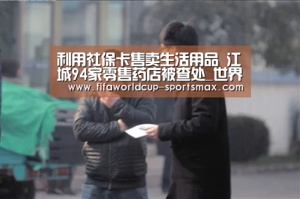 利用社保卡售卖生活用品 江城94家零售药店被查处_世界杯登录入口